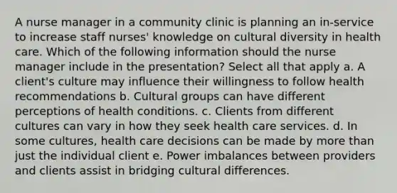 A nurse manager in a community clinic is planning an in-service to increase staff nurses' knowledge on cultural diversity in health care. Which of the following information should the nurse manager include in the presentation? Select all that apply a. A client's culture may influence their willingness to follow health recommendations b. Cultural groups can have different perceptions of health conditions. c. Clients from different cultures can vary in how they seek health care services. d. In some cultures, health care decisions can be made by more than just the individual client e. Power imbalances between providers and clients assist in bridging cultural differences.