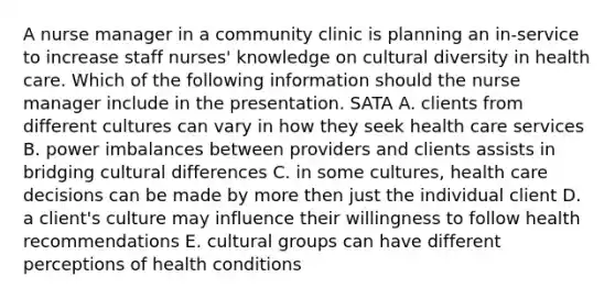 A nurse manager in a community clinic is planning an in-service to increase staff nurses' knowledge on cultural diversity in health care. Which of the following information should the nurse manager include in the presentation. SATA A. clients from different cultures can vary in how they seek health care services B. power imbalances between providers and clients assists in bridging cultural differences C. in some cultures, health care decisions can be made by more then just the individual client D. a client's culture may influence their willingness to follow health recommendations E. cultural groups can have different perceptions of health conditions