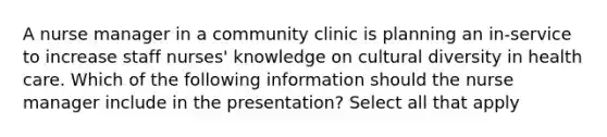 A nurse manager in a community clinic is planning an in-service to increase staff nurses' knowledge on cultural diversity in health care. Which of the following information should the nurse manager include in the presentation? Select all that apply