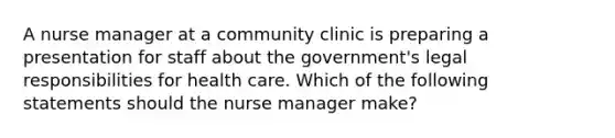 A nurse manager at a community clinic is preparing a presentation for staff about the government's legal responsibilities for health care. Which of the following statements should the nurse manager make?