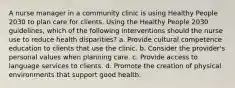 A nurse manager in a community clinic is using Healthy People 2030 to plan care for clients. Using the Healthy People 2030 guidelines, which of the following interventions should the nurse use to reduce health disparities? a. Provide cultural competence education to clients that use the clinic. b. Consider the provider's personal values when planning care. c. Provide access to language services to clients. d. Promote the creation of physical environments that support good health.