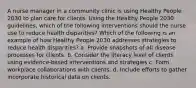 A nurse manager in a community clinic is using Healthy People 2030 to plan care for clients. Using the Healthy People 2030 guidelines, which of the following interventions should the nurse use to reduce health disparities? Which of the following is an example of how Healthy People 2030 addresses strategies to reduce health disparities? a. Provide snapshots of all disease processes for clients. b. Consider the literacy level of clients using evidence-based interventions and strategies c. Form workplace collaborations with clients. d. Include efforts to gather incorporate historical data on clients.