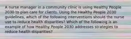 A nurse manager in a community clinic is using Healthy People 2030 to plan care for clients. Using the Healthy People 2030 guidelines, which of the following interventions should the nurse use to reduce health disparities? Which of the following is an example of how Healthy People 2030 addresses strategies to reduce health disparities?