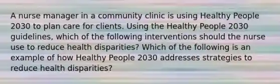 A nurse manager in a community clinic is using Healthy People 2030 to plan care for clients. Using the Healthy People 2030 guidelines, which of the following interventions should the nurse use to reduce health disparities? Which of the following is an example of how Healthy People 2030 addresses strategies to reduce health disparities?