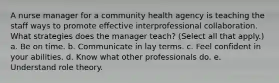 A nurse manager for a community health agency is teaching the staff ways to promote effective interprofessional collaboration. What strategies does the manager teach? (Select all that apply.) a. Be on time. b. Communicate in lay terms. c. Feel confident in your abilities. d. Know what other professionals do. e. Understand role theory.