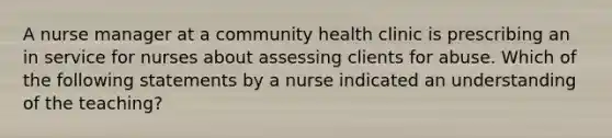 A nurse manager at a community health clinic is prescribing an in service for nurses about assessing clients for abuse. Which of the following statements by a nurse indicated an understanding of the teaching?