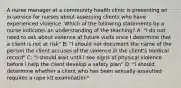 A nurse manager at a community health clinic is presenting an in-service for nurses about assessing clients who have experienced violence. Which of the following statements by a nurse indicates an understanding of the teaching? A: "I do not need to ask about violence at future visits once I determine that a client is not at risk" B: "I should not document the name of the person the client accuses of the violence in the client's medical record" C: "I should wait until I see signs of physical violence before I help the client develop a safety plan" D: "I should determine whether a client who has been sexually assaulted requires a rape kit examination"