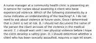 A nurse manager at a community health clinic is presenting an in-service for nurses about assessing a client who have experienced violence. Which of the following statements by a nurse indicates an understanding of the teaching? A. I do not need to ask about violence at future visits. Once I determined that a client is not at risk. B. I should not document the name of the person the client accuses of the violence in the medical record. C. I should wait until I see physical violence before I hope the client develop a safety plan. D. I should determine whether a client who has been sexually assaulted, requires a rape kit exam.