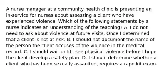 A nurse manager at a community health clinic is presenting an in-service for nurses about assessing a client who have experienced violence. Which of the following statements by a nurse indicates an understanding of the teaching? A. I do not need to ask about violence at future visits. Once I determined that a client is not at risk. B. I should not document the name of the person the client accuses of the violence in the medical record. C. I should wait until I see physical violence before I hope the client develop a safety plan. D. I should determine whether a client who has been sexually assaulted, requires a rape kit exam.