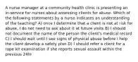 A nurse manager at a community health clinic is presenting an in-service for nurses about assessing clients for abuse. Which of the following statements by a nurse indicates an understanding of the teaching? A) once I determine that a client is not at risk for abuse, I do not need to ask about it at future visits B) I should not document the name of the person the client's medical record C) I should wait until I see signs of physical abuse before I help the client develop a safety plan D) I should refer a client for a rape kit examination if she reports sexual assault within the previous 24hr