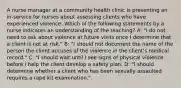 A nurse manager at a community health clinic is presenting an in-service for nurses about assessing clients who have experienced violence. Which of the following statements by a nurse indicates an understanding of the teaching? A: "I do not need to ask about violence at future visits once I determine that a client is not at risk." B: "I should not document the name of the person the client accuses of the violence in the client's medical record." C: "I should wait until I see signs of physical violence before I help the client develop a safety plan. D: "I should determine whether a client who has been sexually assaulted requires a rape kit examination."