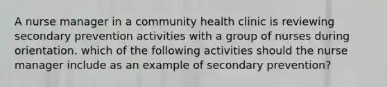 A nurse manager in a community health clinic is reviewing secondary prevention activities with a group of nurses during orientation. which of the following activities should the nurse manager include as an example of secondary prevention?