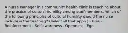 A nurse manager in a community health clinic is teaching about the practice of cultural humility among staff members. Which of the following principles of cultural humility should the nurse include in the teaching? (Select all that apply.) - Bias - Reinforcement - Self-awareness - Openness - Ego