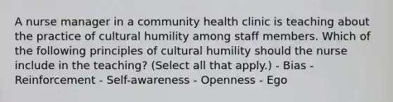 A nurse manager in a community health clinic is teaching about the practice of cultural humility among staff members. Which of the following principles of cultural humility should the nurse include in the teaching? (Select all that apply.) - Bias - Reinforcement - Self-awareness - Openness - Ego