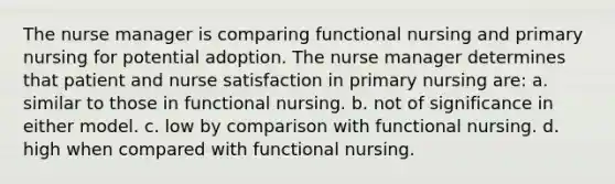 The nurse manager is comparing functional nursing and primary nursing for potential adoption. The nurse manager determines that patient and nurse satisfaction in primary nursing are: a. similar to those in functional nursing. b. not of significance in either model. c. low by comparison with functional nursing. d. high when compared with functional nursing.