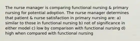 The nurse manager is comparing functional nursing & primary nursing for potential adoption. The nurse manager determines that patient & nurse satisfaction in primary nursing are: a) similar to those in functional nursing b) not of significance in either model c) low by comparison with functional nursing d) high when compared with functional nursing