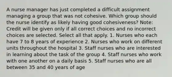 A nurse manager has just completed a difficult assignment managing a group that was not cohesive. Which group should the nurse identify as likely having good cohesiveness? Note: Credit will be given only if all correct choices and no incorrect choices are selected. Select all that apply. 1. Nurses who each have 7 to 8 years of experience 2. Nurses who work on different units throughout the hospital 3. Staff nurses who are interested in learning about the task of the group 4. Staff nurses who work with one another on a daily basis 5. Staff nurses who are all between 35 and 40 years of age