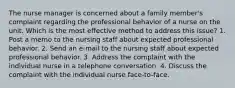 The nurse manager is concerned about a family member's complaint regarding the professional behavior of a nurse on the unit. Which is the most effective method to address this issue? 1. Post a memo to the nursing staff about expected professional behavior. 2. Send an e-mail to the nursing staff about expected professional behavior. 3. Address the complaint with the individual nurse in a telephone conversation. 4. Discuss the complaint with the individual nurse face-to-face.