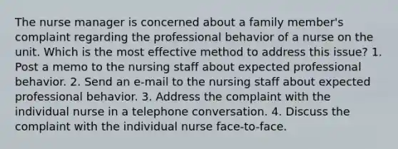 The nurse manager is concerned about a family member's complaint regarding the professional behavior of a nurse on the unit. Which is the most effective method to address this issue? 1. Post a memo to the nursing staff about expected professional behavior. 2. Send an e-mail to the nursing staff about expected professional behavior. 3. Address the complaint with the individual nurse in a telephone conversation. 4. Discuss the complaint with the individual nurse face-to-face.