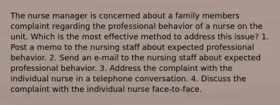 The nurse manager is concerned about a family members complaint regarding the professional behavior of a nurse on the unit. Which is the most effective method to address this issue? 1. Post a memo to the nursing staff about expected professional behavior. 2. Send an e-mail to the nursing staff about expected professional behavior. 3. Address the complaint with the individual nurse in a telephone conversation. 4. Discuss the complaint with the individual nurse face-to-face.