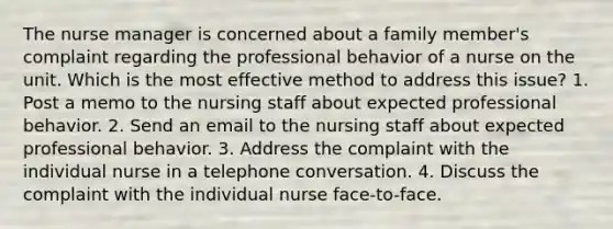 The nurse manager is concerned about a family member's complaint regarding the professional behavior of a nurse on the unit. Which is the most effective method to address this issue? 1. Post a memo to the nursing staff about expected professional behavior. 2. Send an email to the nursing staff about expected professional behavior. 3. Address the complaint with the individual nurse in a telephone conversation. 4. Discuss the complaint with the individual nurse face-to-face.