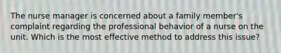 The nurse manager is concerned about a family member's complaint regarding the professional behavior of a nurse on the unit. Which is the most effective method to address this issue?