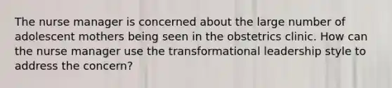 The nurse manager is concerned about the large number of adolescent mothers being seen in the obstetrics clinic. How can the nurse manager use the transformational leadership style to address the concern?