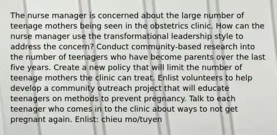 The nurse manager is concerned about the large number of teenage mothers being seen in the obstetrics clinic. How can the nurse manager use the transformational leadership style to address the concern? Conduct community-based research into the number of teenagers who have become parents over the last five years. Create a new policy that will limit the number of teenage mothers the clinic can treat. Enlist volunteers to help develop a community outreach project that will educate teenagers on methods to prevent pregnancy. Talk to each teenager who comes in to the clinic about ways to not get pregnant again. Enlist: chieu mo/tuyen