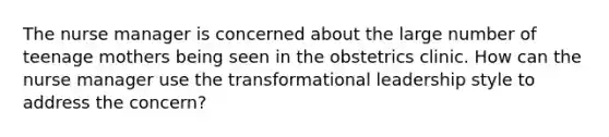 The nurse manager is concerned about the large number of teenage mothers being seen in the obstetrics clinic. How can the nurse manager use the transformational leadership style to address the concern?