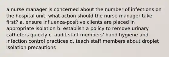 a nurse manager is concerned about the number of infections on the hospital unit. what action should the nurse manager take first? a. ensure influenza-positive clients are placed in appropriate isolation b. establish a policy to remove urinary catheters quickly c. audit staff members' hand hygiene and infection control practices d. teach staff members about droplet isolation precautions