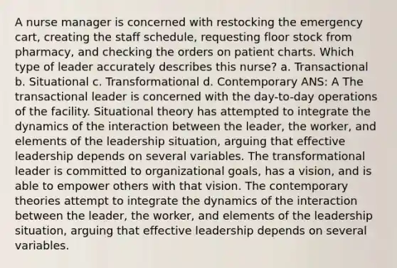 A nurse manager is concerned with restocking the emergency cart, creating the staff schedule, requesting floor stock from pharmacy, and checking the orders on patient charts. Which type of leader accurately describes this nurse? a. Transactional b. Situational c. Transformational d. Contemporary ANS: A The transactional leader is concerned with the day-to-day operations of the facility. Situational theory has attempted to integrate the dynamics of the interaction between the leader, the worker, and elements of the leadership situation, arguing that effective leadership depends on several variables. The transformational leader is committed to organizational goals, has a vision, and is able to empower others with that vision. The contemporary theories attempt to integrate the dynamics of the interaction between the leader, the worker, and elements of the leadership situation, arguing that effective leadership depends on several variables.