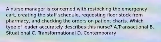 A nurse manager is concerned with restocking the emergency cart, creating the staff schedule, requesting floor stock from pharmacy, and checking the orders on patient charts. Which type of leader accurately describes this nurse? A.Transactional B. Situational C. Transformational D. Contemporary