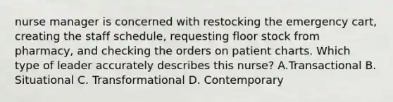 nurse manager is concerned with restocking the emergency cart, creating the staff schedule, requesting floor stock from pharmacy, and checking the orders on patient charts. Which type of leader accurately describes this nurse? A.Transactional B. Situational C. Transformational D. Contemporary