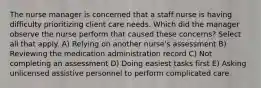 The nurse manager is concerned that a staff nurse is having difficulty prioritizing client care needs. Which did the manager observe the nurse perform that caused these concerns? Select all that apply. A) Relying on another nurse's assessment B) Reviewing the medication administration record C) Not completing an assessment D) Doing easiest tasks first E) Asking unlicensed assistive personnel to perform complicated care