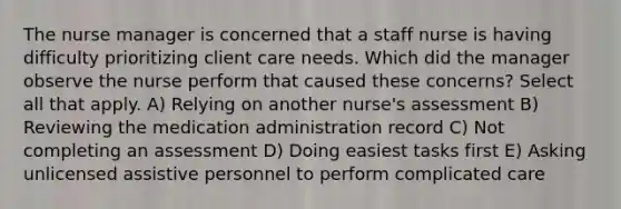 The nurse manager is concerned that a staff nurse is having difficulty prioritizing client care needs. Which did the manager observe the nurse perform that caused these concerns? Select all that apply. A) Relying on another nurse's assessment B) Reviewing the medication administration record C) Not completing an assessment D) Doing easiest tasks first E) Asking unlicensed assistive personnel to perform complicated care