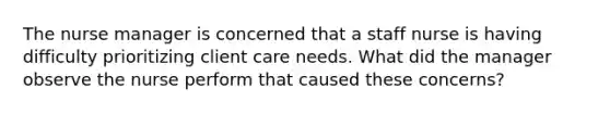 The nurse manager is concerned that a staff nurse is having difficulty prioritizing client care needs. What did the manager observe the nurse perform that caused these​ concerns?