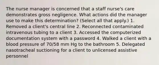 The nurse manager is concerned that a staff nurse's care demonstrates gross negligence. What actions did the manager use to make this determination? (Select all that apply.) 1. Removed a client's central line 2. Reconnected contaminated intravenous tubing to a client 3. Accessed the computerized documentation system with a password 4. Walked a client with a blood pressure of 70/58 mm Hg to the bathroom 5. Delegated nasotracheal suctioning for a client to unlicensed assistive personnel