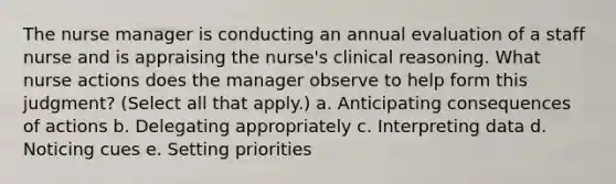 The nurse manager is conducting an annual evaluation of a staff nurse and is appraising the nurse's clinical reasoning. What nurse actions does the manager observe to help form this judgment? (Select all that apply.) a. Anticipating consequences of actions b. Delegating appropriately c. Interpreting data d. Noticing cues e. Setting priorities