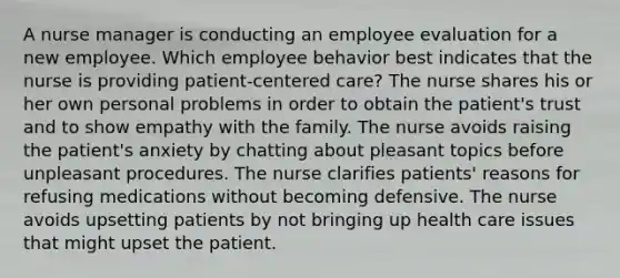 A nurse manager is conducting an employee evaluation for a new employee. Which employee behavior best indicates that the nurse is providing patient-centered care? The nurse shares his or her own personal problems in order to obtain the patient's trust and to show empathy with the family. The nurse avoids raising the patient's anxiety by chatting about pleasant topics before unpleasant procedures. The nurse clarifies patients' reasons for refusing medications without becoming defensive. The nurse avoids upsetting patients by not bringing up health care issues that might upset the patient.