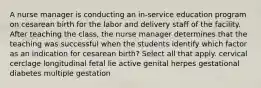 A nurse manager is conducting an in-service education program on cesarean birth for the labor and delivery staff of the facility. After teaching the class, the nurse manager determines that the teaching was successful when the students identify which factor as an indication for cesarean birth? Select all that apply. cervical cerclage longitudinal fetal lie active genital herpes gestational diabetes multiple gestation