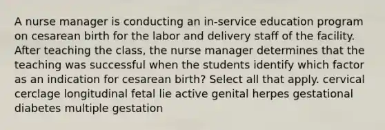 A nurse manager is conducting an in-service education program on cesarean birth for the labor and delivery staff of the facility. After teaching the class, the nurse manager determines that the teaching was successful when the students identify which factor as an indication for cesarean birth? Select all that apply. cervical cerclage longitudinal fetal lie active genital herpes gestational diabetes multiple gestation