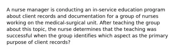 A nurse manager is conducting an in-service education program about client records and documentation for a group of nurses working on the medical-surgical unit. After teaching the group about this topic, the nurse determines that the teaching was successful when the group identifies which aspect as the primary purpose of client records?