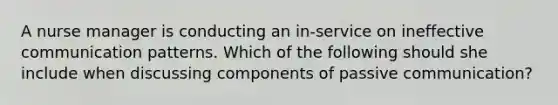 A nurse manager is conducting an in-service on ineffective communication patterns. Which of the following should she include when discussing components of passive communication?