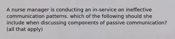 A nurse manager is conducting an in-service on ineffective communication patterns. which of the following should she include when discussing components of passive communication? (all that apply)