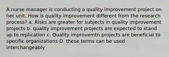 A nurse manager is conducting a quality improvement project on her unit. How is quality improvement different from the research process? a. Risks are greater for subjects in quality improvement projects b. quality improvement projects are expected to stand up to replication c. Quality improvemtn projects are beneficial to specific organizations D. these terms can be used interchangeably