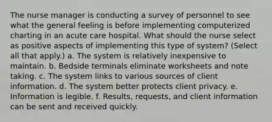 The nurse manager is conducting a survey of personnel to see what the general feeling is before implementing computerized charting in an acute care hospital. What should the nurse select as positive aspects of implementing this type of system? (Select all that apply.) a. The system is relatively inexpensive to maintain. b. Bedside terminals eliminate worksheets and note taking. c. The system links to various sources of client information. d. The system better protects client privacy. e. Information is legible. f. Results, requests, and client information can be sent and received quickly.