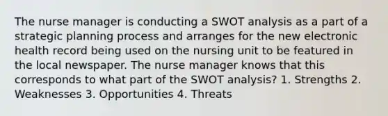 The nurse manager is conducting a SWOT analysis as a part of a strategic planning process and arranges for the new electronic health record being used on the nursing unit to be featured in the local newspaper. The nurse manager knows that this corresponds to what part of the SWOT analysis? 1. Strengths 2. Weaknesses 3. Opportunities 4. Threats