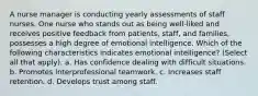 A nurse manager is conducting yearly assessments of staff nurses. One nurse who stands out as being well-liked and receives positive feedback from patients, staff, and families, possesses a high degree of emotional intelligence. Which of the following characteristics indicates emotional intelligence? (Select all that apply). a. Has confidence dealing with difficult situations. b. Promotes interprofessional teamwork. c. Increases staff retention. d. Develops trust among staff.