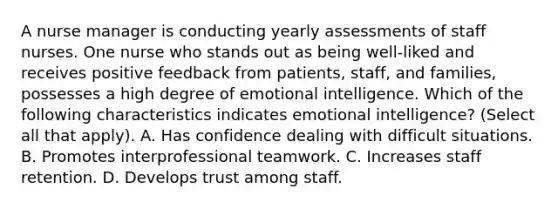 A nurse manager is conducting yearly assessments of staff nurses. One nurse who stands out as being well-liked and receives positive feedback from patients, staff, and families, possesses a high degree of emotional intelligence. Which of the following characteristics indicates emotional intelligence? (Select all that apply). A. Has confidence dealing with difficult situations. B. Promotes interprofessional teamwork. C. Increases staff retention. D. Develops trust among staff.