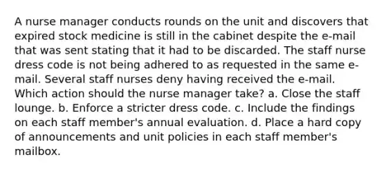 A nurse manager conducts rounds on the unit and discovers that expired stock medicine is still in the cabinet despite the e-mail that was sent stating that it had to be discarded. The staff nurse dress code is not being adhered to as requested in the same e-mail. Several staff nurses deny having received the e-mail. Which action should the nurse manager take? a. Close the staff lounge. b. Enforce a stricter dress code. c. Include the findings on each staff member's annual evaluation. d. Place a hard copy of announcements and unit policies in each staff member's mailbox.